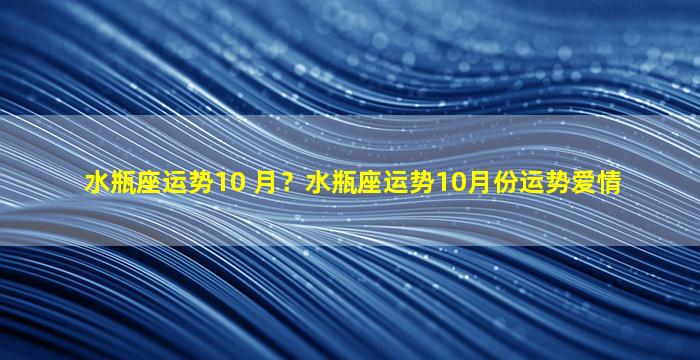 水瓶座运势10 月？水瓶座运势10月份运势爱情